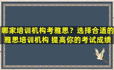 哪家培训机构考雅思？选择合适的雅思培训机构 提高你的考试成绩